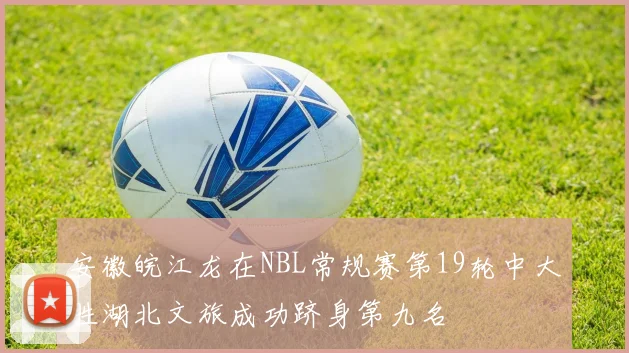 安徽皖江龙在NBL常规赛第19轮中大胜湖北文旅成功跻身第九名