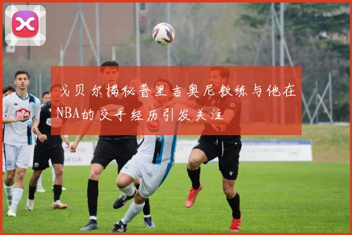 戈贝尔揭秘普里吉奥尼教练与他在NBA的交手经历引发关注