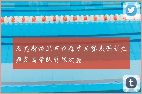 尼克斯控卫布伦森季后赛表现创生涯新高带队晋级次轮