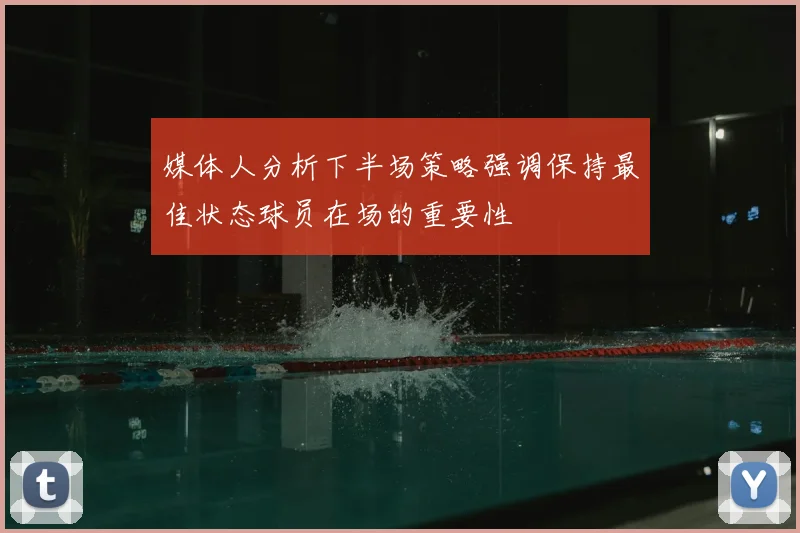 媒体人分析下半场策略强调保持最佳状态球员在场的重要性