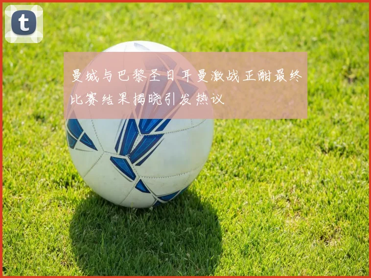 曼城与巴黎圣日耳曼激战正酣最终比赛结果揭晓引发热议